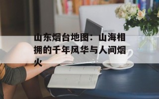 山东烟台地图：山海相拥的千年风华与人间烟火
