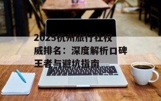 2025杭州旅行社权威排名：深度解析口碑王者与避坑指南