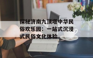 探秘济南九顶塔中华民俗欢乐园：一站式沉浸式民俗文化体验