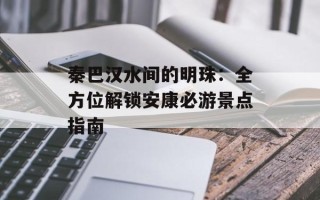 秦巴汉水间的明珠：全方位解锁安康必游景点指南