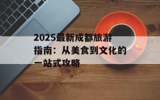 2025最新成都旅游指南：从美食到文化的一站式攻略