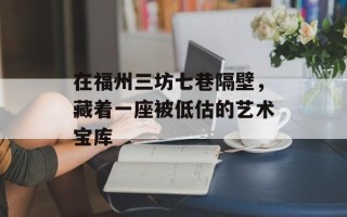 在福州三坊七巷隔壁，藏着一座被低估的艺术宝库