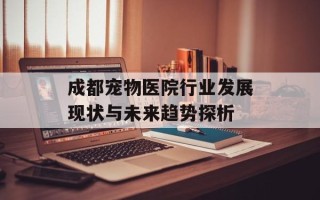 成都宠物医院行业发展现状与未来趋势探析
