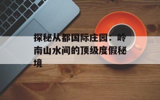 探秘从都国际庄园：岭南山水间的顶级度假秘境
