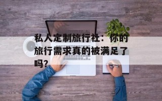 私人定制旅行社：你的旅行需求真的被满足了吗？