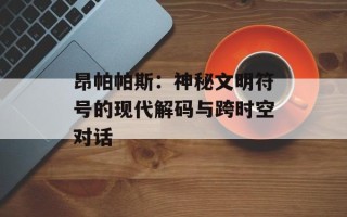 昂帕帕斯：神秘文明符号的现代解码与跨时空对话