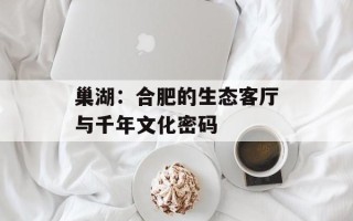 巢湖：合肥的生态客厅与千年文化密码
