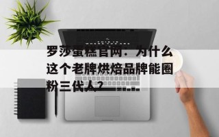 罗莎蛋糕官网：为什么这个老牌烘焙品牌能圈粉三代人？
