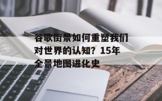 谷歌街景如何重塑我们对世界的认知？15年全景地图进化史
