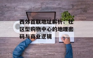 西郊百联地址解析：社区型购物中心的地理密码与商业逻辑