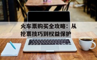 火车票购买全攻略：从抢票技巧到权益保护