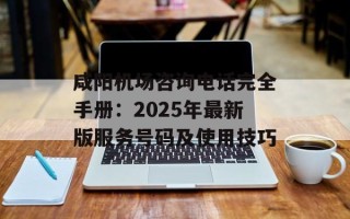咸阳机场咨询电话完全手册：2025年最新版服务号码及使用技巧