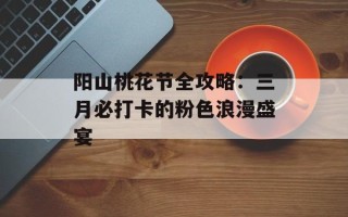 阳山桃花节全攻略：三月必打卡的粉色浪漫盛宴