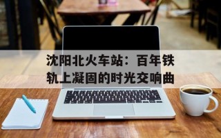 沈阳北火车站：百年铁轨上凝固的时光交响曲