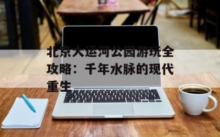 北京大运河公园游玩全攻略：千年水脉的现代重生