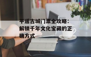 平遥古城门票全攻略：解锁千年文化宝藏的正确方式