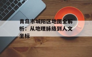 青岛市城阳区地图全解析：从地理脉络到人文坐标