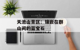 天池山景区：镶嵌在群山间的蓝宝石