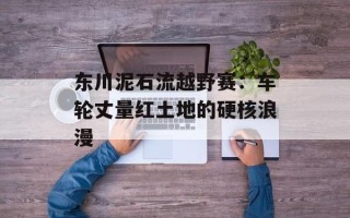 东川泥石流越野赛：车轮丈量红土地的硬核浪漫