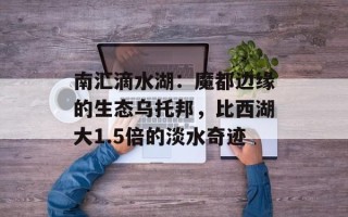 南汇滴水湖：魔都边缘的生态乌托邦，比西湖大1.5倍的淡水奇迹