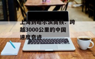 上海到哈尔滨高铁：跨越3000公里的中国速度奇迹