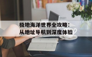 极地海洋世界全攻略：从地址导航到深度体验