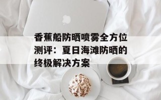 香蕉船防晒喷雾全方位测评：夏日海滩防晒的终极解决方案
