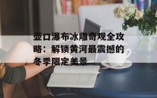 壶口瀑布冰雕奇观全攻略：解锁黄河最震撼的冬季限定美景