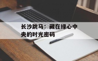 长沙跳马：藏在绿心中央的时光密码
