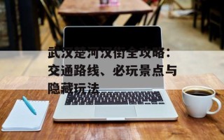 武汉楚河汉街全攻略：交通路线、必玩景点与隐藏玩法