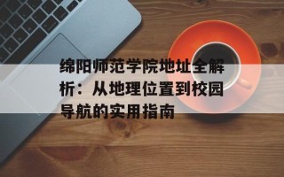 绵阳师范学院地址全解析：从地理位置到校园导航的实用指南