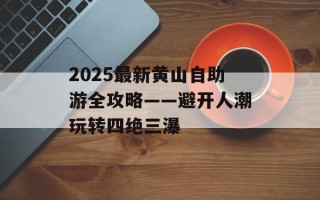 2025最新黄山自助游全攻略——避开人潮玩转四绝三瀑
