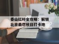 香山红叶全攻略：解锁北京最燃秋日打卡地