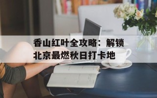 香山红叶全攻略：解锁北京最燃秋日打卡地