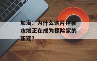 加海：为什么这片神秘水域正在成为探险家的新宠？
