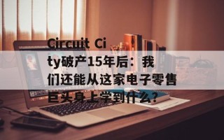 Circuit City破产15年后：我们还能从这家电子零售巨头身上学到什么？