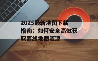 2025最新地图下载指南：如何安全高效获取离线地图资源