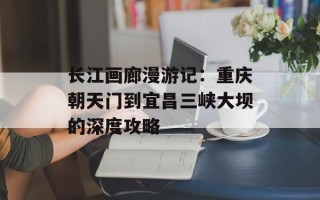 长江画廊漫游记：重庆朝天门到宜昌三峡大坝的深度攻略