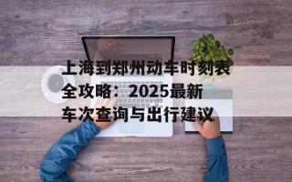 上海到郑州动车时刻表全攻略：2025最新车次查询与出行建议