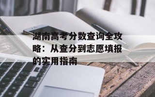 湖南高考分数查询全攻略：从查分到志愿填报的实用指南