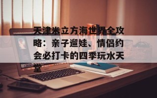天津米立方海世界全攻略：亲子遛娃、情侣约会必打卡的四季玩水天堂