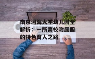 南京河海大学幼儿园全解析：一所高校附属园的特色育人之路