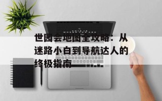 世园会地图全攻略：从迷路小白到导航达人的终极指南