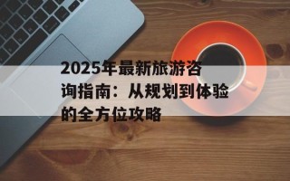 2025年最新旅游咨询指南：从规划到体验的全方位攻略