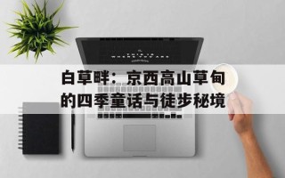 白草畔：京西高山草甸的四季童话与徒步秘境