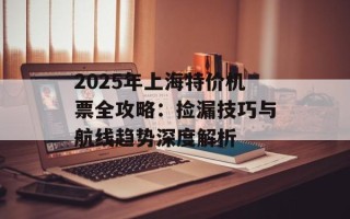 2025年上海特价机票全攻略：捡漏技巧与航线趋势深度解析