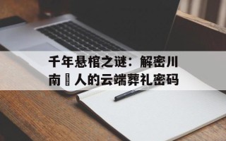 千年悬棺之谜：解密川南僰人的云端葬礼密码
