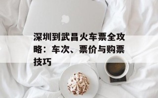 深圳到武昌火车票全攻略：车次、票价与购票技巧