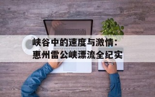 峡谷中的速度与激情：惠州雷公峡漂流全纪实