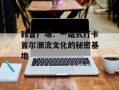 韩音广场：一站式打卡首尔潮流文化的秘密基地
